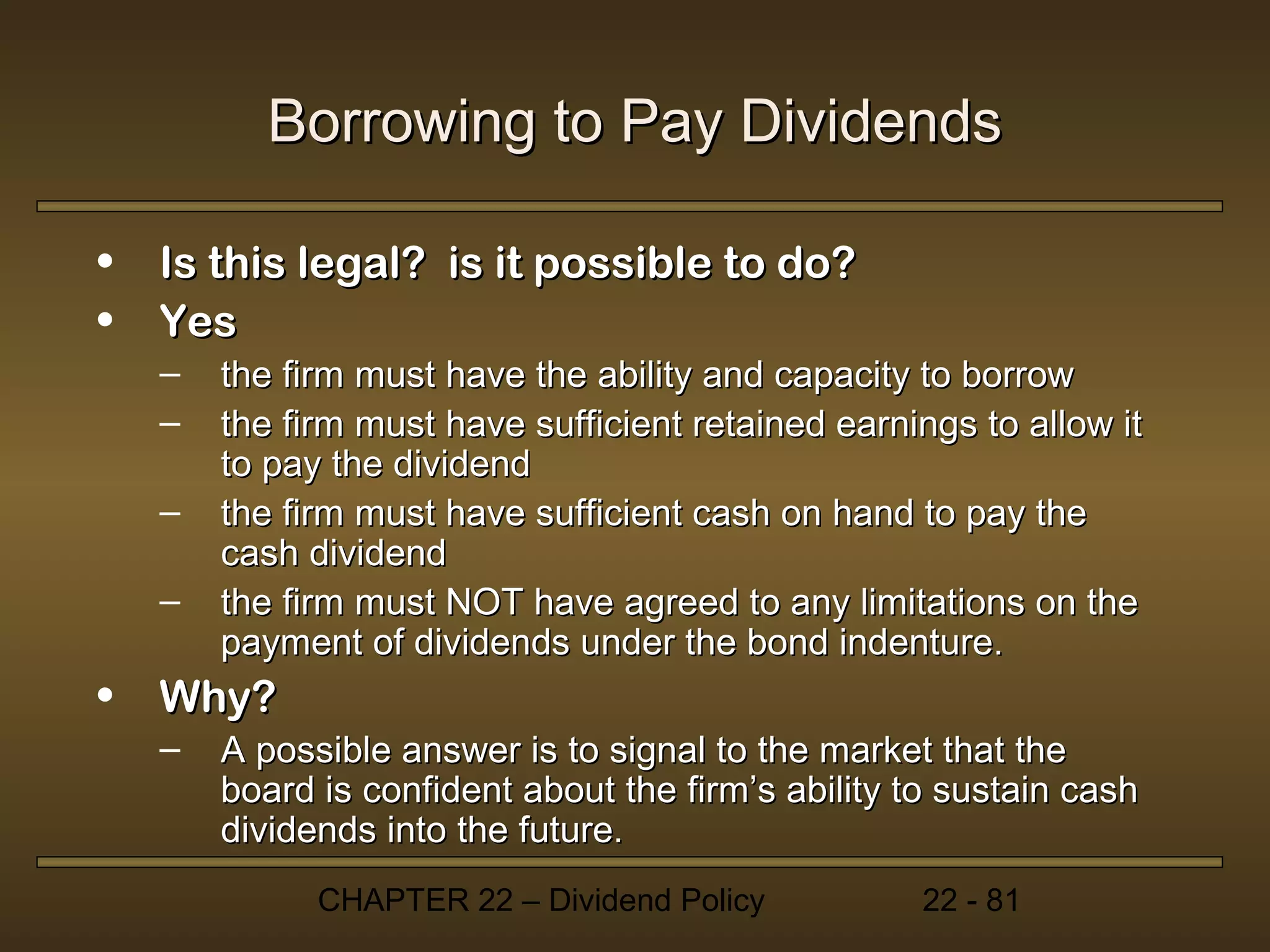 Borrowing to Pay Dividends

•   Is this legal? is it possible to do?
•   Yes
    –   the firm must have the ability and capacity to borrow
    –   the firm must have sufficient retained earnings to allow it
        to pay the dividend
    –   the firm must have sufficient cash on hand to pay the
        cash dividend
    –   the firm must NOT have agreed to any limitations on the
        payment of dividends under the bond indenture.
•   Why?
    –   A possible answer is to signal to the market that the
        board is confident about the firm’s ability to sustain cash
        dividends into the future.
              CHAPTER 22 – Dividend Policy           22 - 81
 
