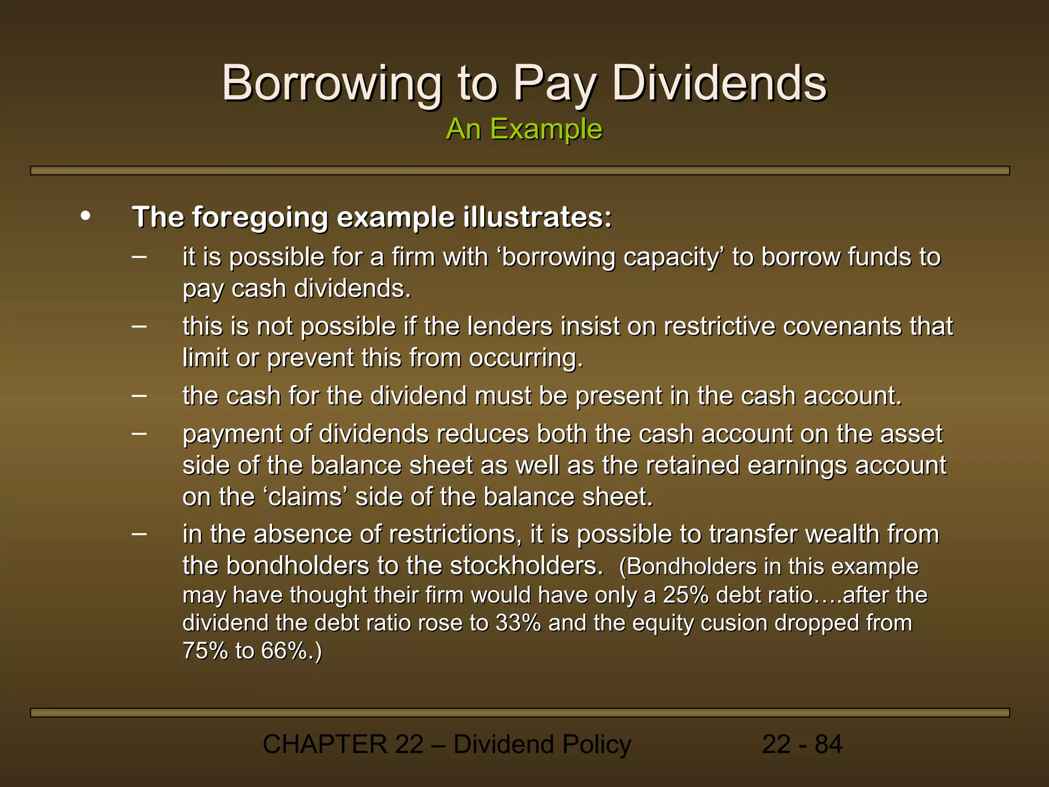 Borrowing to Pay Dividends
                                 An Example

•   The foregoing example illustrates:
    –   it is possible for a firm with ‘borrowing capacity’ to borrow funds to
        pay cash dividends.
    –   this is not possible if the lenders insist on restrictive covenants that
        limit or prevent this from occurring.
    –   the cash for the dividend must be present in the cash account.
    –   payment of dividends reduces both the cash account on the asset
        side of the balance sheet as well as the retained earnings account
        on the ‘claims’ side of the balance sheet.
    –   in the absence of restrictions, it is possible to transfer wealth from
        the bondholders to the stockholders. (Bondholders in this example
        may have thought their firm would have only a 25% debt ratio….after the
        dividend the debt ratio rose to 33% and the equity cusion dropped from
        75% to 66%.)



               CHAPTER 22 – Dividend Policy                    22 - 84
 