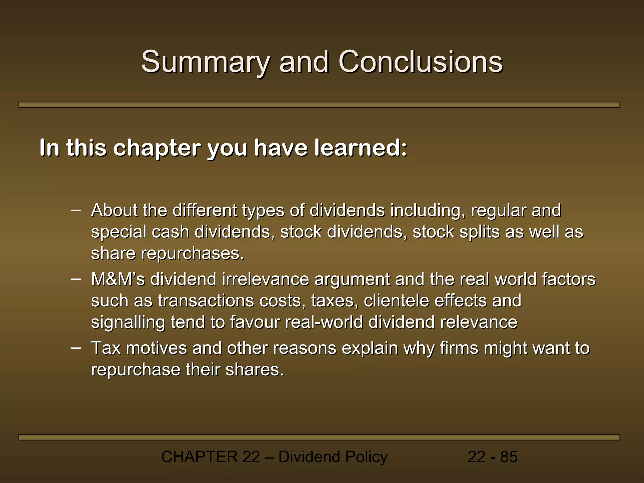 Summary and Conclusions

In this chapter you have learned:

  – About the different types of dividends including, regular and
    special cash dividends, stock dividends, stock splits as well as
    share repurchases.
  – M&M’s dividend irrelevance argument and the real world factors
    such as transactions costs, taxes, clientele effects and
    signalling tend to favour real-world dividend relevance
  – Tax motives and other reasons explain why firms might want to
    repurchase their shares.



             CHAPTER 22 – Dividend Policy          22 - 85
 