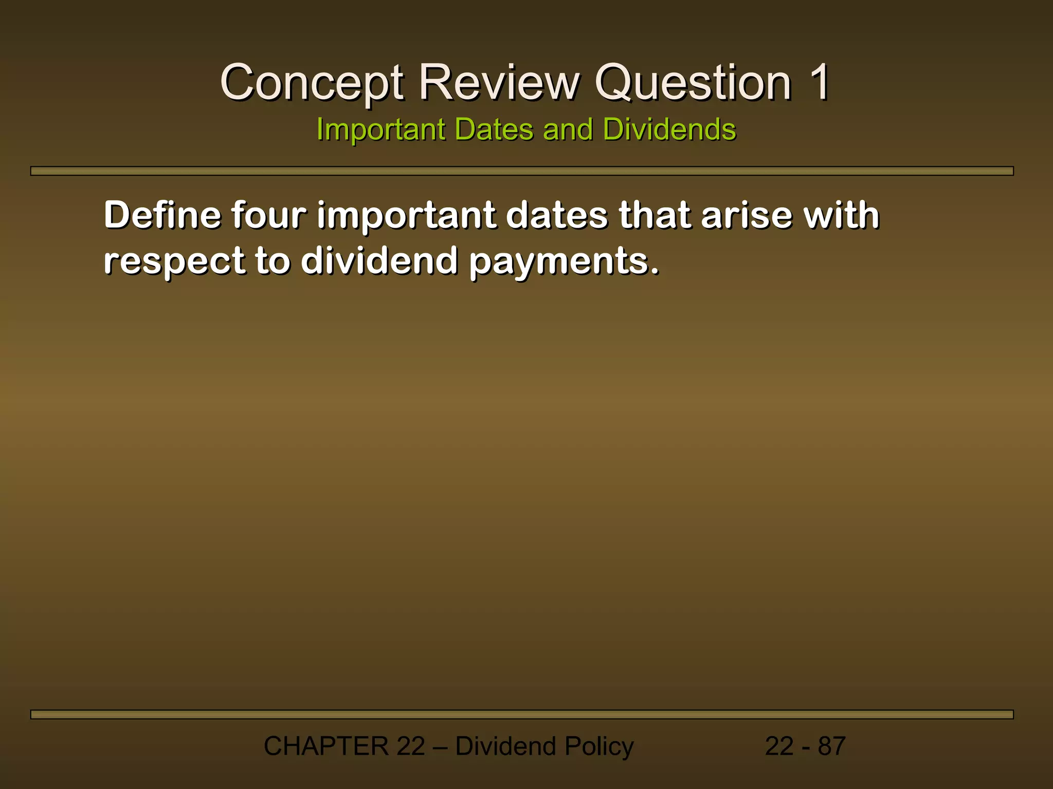 Concept Review Question 1
           Important Dates and Dividends

Define four important dates that arise with
respect to dividend payments.




        CHAPTER 22 – Dividend Policy       22 - 87
 