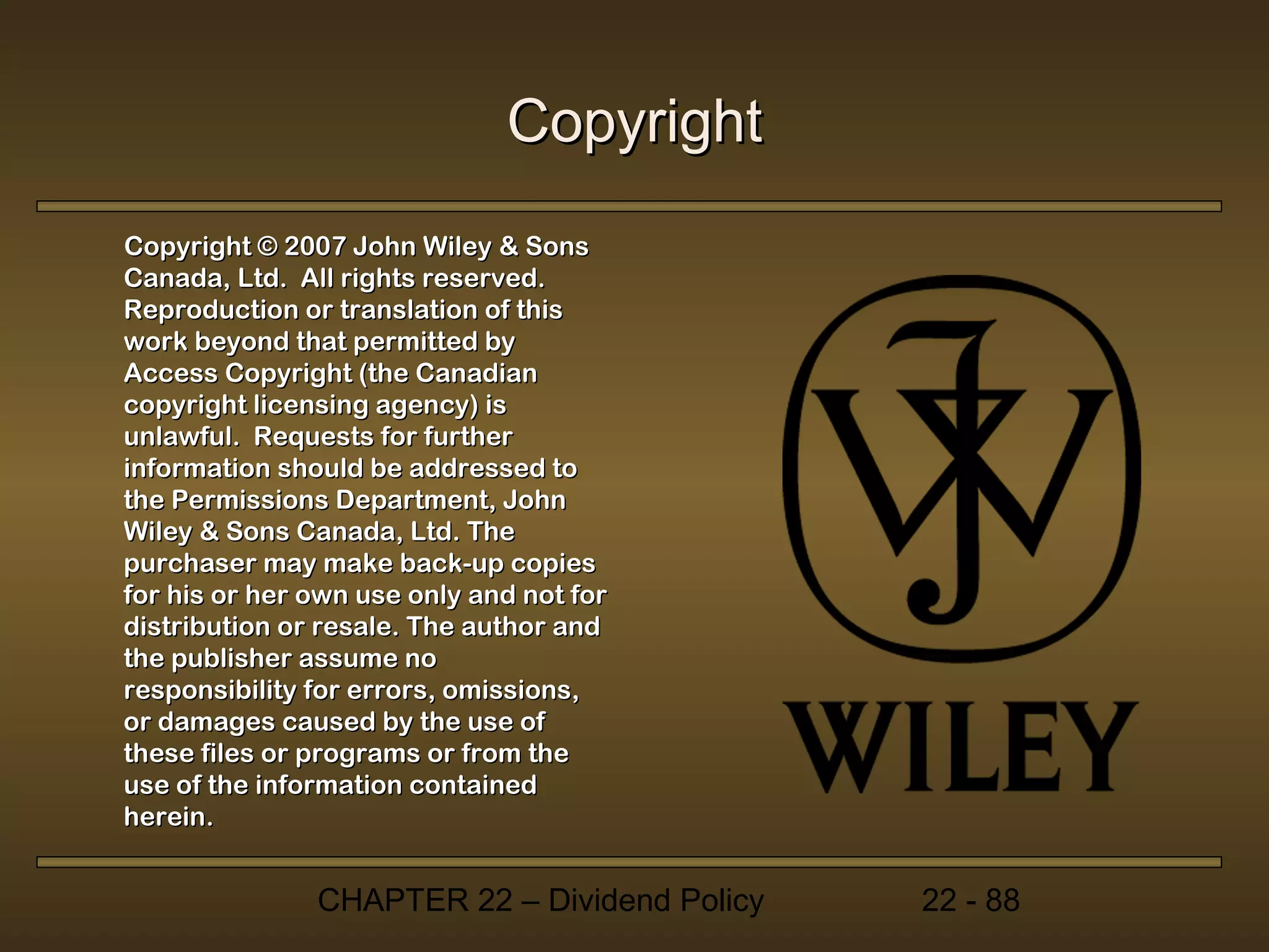 Copyright
Copyright © 2007 John Wiley & Sons
Canada, Ltd. All rights reserved.
Reproduction or translation of this
work beyond that permitted by
Access Copyright (the Canadian
copyright licensing agency) is
unlawful. Requests for further
information should be addressed to
the Permissions Department, John
Wiley & Sons Canada, Ltd. The
purchaser may make back-up copies
for his or her own use only and not for
distribution or resale. The author and
the publisher assume no
responsibility for errors, omissions,
or damages caused by the use of
these files or programs or from the
use of the information contained
herein.


               CHAPTER 22 – Dividend Policy   22 - 88
 