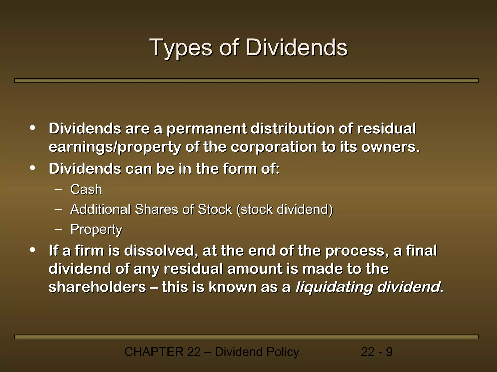 Types of Dividends


• Dividends are a permanent distribution of residual
  earnings/property of the corporation to its owners.
• Dividends can be in the form of:
   –   Cash
   –   Additional Shares of Stock (stock dividend)
   –   Property
• If a firm is dissolved, at the end of the process, a final
  dividend of any residual amount is made to the
  shareholders – this is known as a liquidating dividend.



               CHAPTER 22 – Dividend Policy          22 - 9
 