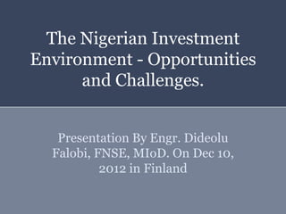The Nigerian Investment
Environment - Opportunities
      and Challenges.


   Presentation By Engr. Dideolu
  Falobi, FNSE, MIoD. On Dec 10,
           2012 in Finland
 