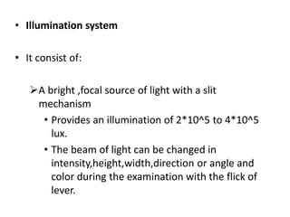 • Illumination system
• It consist of:
A bright ,focal source of light with a slit
mechanism
• Provides an illumination of 2*10^5 to 4*10^5
lux.
• The beam of light can be changed in
intensity,height,width,direction or angle and
color during the examination with the flick of
lever.
 