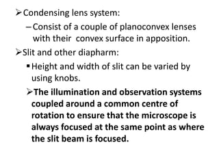 Condensing lens system:
–Consist of a couple of planoconvex lenses
with their convex surface in apposition.
Slit and other diapharm:
Height and width of slit can be varied by
using knobs.
The illumination and observation systems
coupled around a common centre of
rotation to ensure that the microscope is
always focused at the same point as where
the slit beam is focused.
 