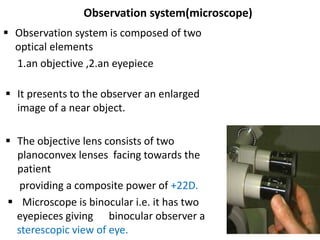 Observation system(microscope)
 Observation system is composed of two
optical elements
1.an objective ,2.an eyepiece
 It presents to the observer an enlarged
image of a near object.
 The objective lens consists of two
planoconvex lenses facing towards the
patient
providing a composite power of +22D.
 Microscope is binocular i.e. it has two
eyepieces giving binocular observer a
sterescopic view of eye.
 