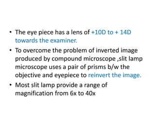 • The eye piece has a lens of +10D to + 14D
towards the examiner.
• To overcome the problem of inverted image
produced by compound microscope ,slit lamp
microscope uses a pair of prisms b/w the
objective and eyepiece to reinvert the image.
• Most slit lamp provide a range of
magnification from 6x to 40x
 