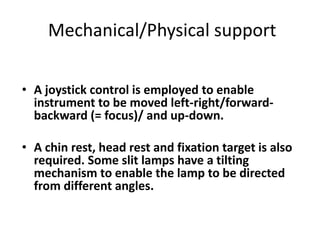Mechanical/Physical support
• A joystick control is employed to enable
instrument to be moved left-right/forward-
backward (= focus)/ and up-down.
• A chin rest, head rest and fixation target is also
required. Some slit lamps have a tilting
mechanism to enable the lamp to be directed
from different angles.
 