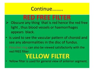 Continue……..
 Obscure any thing that is red hence the red free
light , thus blood vessels or haemorrhages
appears black.
• is used to see the vascular pattern of choroid and
see any abnormalities in the disc of fundus.
• Fleischer ring can also be viewed satisfactorily with the
red FREE filter
• Yellow filter is used for general view of anterior segment.
 
