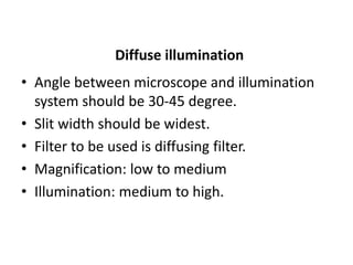 Diffuse illumination
• Angle between microscope and illumination
system should be 30-45 degree.
• Slit width should be widest.
• Filter to be used is diffusing filter.
• Magnification: low to medium
• Illumination: medium to high.
 