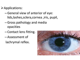 Applications:
–General view of anterior of eye:
lids,lashes,sclera,cornea ,iris, pupil,
–Gross pathology and media
opacities
–Contact lens fitting.
–Assessment of
lachrymal reflex.
 