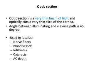 Optic section
• Optic section is a very thin beam of light and
optically cuts a very thin slice of the cornea.
• Angle between illuminating and viewing path is 45
degree.
• Used to localize:
– Nerve fibers
– Blood vessels
– Infiltrates
– Cataracts
– AC depth.
 