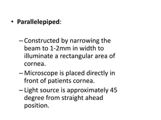 • Parallelepiped:
–Constructed by narrowing the
beam to 1-2mm in width to
illuminate a rectangular area of
cornea.
–Microscope is placed directly in
front of patients cornea.
–Light source is approximately 45
degree from straight ahead
position.
 