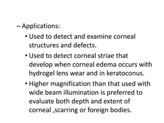 –Applications:
• Used to detect and examine corneal
structures and defects.
• Used to detect corneal striae that
develop when corneal edema occurs with
hydrogel lens wear and in keratoconus.
• Higher magnification than that used with
wide beam illumination is preferred to
evaluate both depth and extent of
corneal ,scarring or foreign bodies.
 