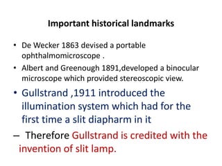 Important historical landmarks
• De Wecker 1863 devised a portable
ophthalmomicroscope .
• Albert and Greenough 1891,developed a binocular
microscope which provided stereoscopic view.
• Gullstrand ,1911 introduced the
illumination system which had for the
first time a slit diapharm in it
– Therefore Gullstrand is credited with the
invention of slit lamp.
 