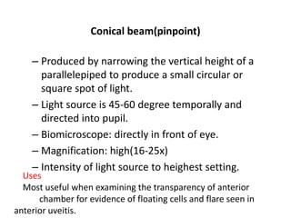 Conical beam(pinpoint)
– Produced by narrowing the vertical height of a
parallelepiped to produce a small circular or
square spot of light.
– Light source is 45-60 degree temporally and
directed into pupil.
– Biomicroscope: directly in front of eye.
– Magnification: high(16-25x)
– Intensity of light source to heighest setting.
Uses
Most useful when examining the transparency of anterior
chamber for evidence of floating cells and flare seen in
anterior uveitis.
 
