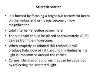 Sclerotic scatter
• It is formed by focusing a bright but narrow slit beam
on the limbus and using microscope on low
magnification.
• total internal reflection occurs here
• The slit beam should be placed approximately 40-60
degree from the microscope.
• When properly positioned this technique will
produce halo glow of light around the limbus as the
light is transmitted around the cornea.
• Corneal changes or abnormalities can be visualized
by reflecting the scattered light.
 