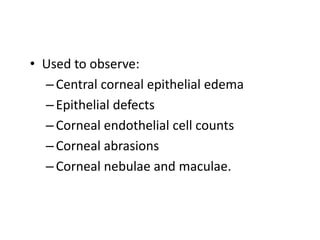 • Used to observe:
–Central corneal epithelial edema
–Epithelial defects
–Corneal endothelial cell counts
–Corneal abrasions
–Corneal nebulae and maculae.
 