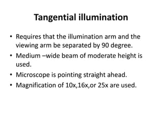 Tangential illumination
• Requires that the illumination arm and the
viewing arm be separated by 90 degree.
• Medium –wide beam of moderate height is
used.
• Microscope is pointing straight ahead.
• Magnification of 10x,16x,or 25x are used.
 