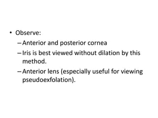 • Observe:
–Anterior and posterior cornea
–Iris is best viewed without dilation by this
method.
–Anterior lens (especially useful for viewing
pseudoexfolation).
 
