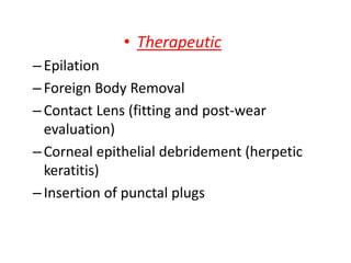 • Therapeutic
–Epilation
–Foreign Body Removal
–Contact Lens (fitting and post-wear
evaluation)
–Corneal epithelial debridement (herpetic
keratitis)
–Insertion of punctal plugs
 