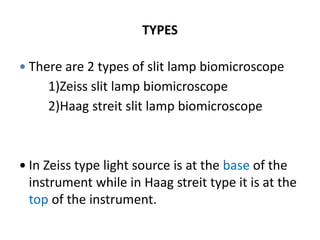 TYPES
 There are 2 types of slit lamp biomicroscope
1)Zeiss slit lamp biomicroscope
2)Haag streit slit lamp biomicroscope
 In Zeiss type light source is at the base of the
instrument while in Haag streit type it is at the
top of the instrument.
 