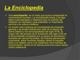 La Enciclopedia
 Una enciclopedia, es un texto que busca compendiar el
  conocimiento humano. La enciclopedia reúne y divulga
  datos especializados o dispersos que no podrían ser
  hallados con facilidad y que presentan un importante
  servicio a la cultura moderna.
 La noción más moderna de enciclopedia de propósito
  general y de amplia distribución data de la época de
  Denis Diderot y los enciclopedistas del siglo XVIII. El
  mayor hito del periodo de la Ilustración del siglo XVIII es
  la Encyclopédie compilada por un grupo de escritores y
  hombres de ciencia franceses. De manera plenamente
  consciente, estos hombres estaban dando la espalda
  tanto a la religión como a la metafísica como fuentes de
  conocimiento, viendo en la ciencia pura una nueva fuerza
  motriz intelectual
 
