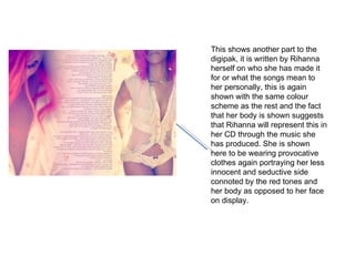 This shows another part to the digipak, it is written by Rihanna herself on who she has made it for or what the songs mean to her personally, this is again shown with the same colour scheme as the rest and the fact that her body is shown suggests that Rihanna will represent this in her CD through the music she has produced. She is shown here to be wearing provocative clothes again portraying her less innocent and seductive side connoted by the red tones and her body as opposed to her face on display. 