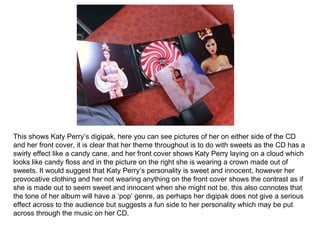 This shows Katy Perry’s digipak, here you can see pictures of her on either side of the CD and her front cover, it is clear that her theme throughout is to do with sweets as the CD has a swirly effect like a candy cane, and her front cover shows Katy Perry laying on a cloud which looks like candy floss and in the picture on the right she is wearing a crown made out of sweets. It would suggest that Katy Perry’s personality is sweet and innocent, however her provocative clothing and her not wearing anything on the front cover shows the contrast as if she is made out to seem sweet and innocent when she might not be, this also connotes that the tone of her album will have a ‘pop’ genre, as perhaps her digipak does not give a serious effect across to the audience but suggests a fun side to her personality which may be put across through the music on her CD. 
