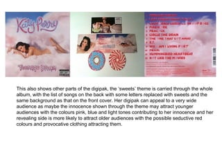 This also shows other parts of the digipak, the ‘sweets’ theme is carried through the whole album, with the list of songs on the back with some letters replaced with sweets and the same background as that on the front cover. Her digipak can appeal to a very wide audience as maybe the innocence shown through the theme may attract younger audiences with the colours pink, blue and light tones contributing to her innocence and her revealing side is more likely to attract older audiences with the possible seductive red colours and provocative clothing attracting them.  