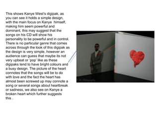 This shows Kanye West’s digipak, as you can see it holds a simple design, with the main focus on Kanye  himself, making him seem powerful and dominant, this may suggest that the songs on his CD will show his personality to be powerful and in control. There is no particular genre that comes across through the look of this digipak as the design is very simple, however an audience can guess that maybe its not very upbeat or ‘pop’ like as these digipaks tend to have bright colours and a busy design. The picture of the heart connotes that the songs will be to do with love and the fact the heart has almost been screwed up may connote a song or several songs about heartbreak or sadness, we also see on Kanye a broken heart which further suggests this .  