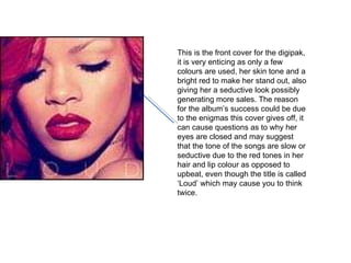 This is the front cover for the digipak, it is very enticing as only a few colours are used, her skin tone and a bright red to make her stand out, also giving her a seductive look possibly generating more sales. The reason for the album’s success could be due to the enigmas this cover gives off, it can cause questions as to why her eyes are closed and may suggest that the tone of the songs are slow or seductive due to the red tones in her hair and lip colour as opposed to upbeat, even though the title is called ‘Loud’ which may cause you to think twice. 