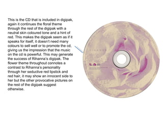 This is the CD that is included in digipak, again it continues the floral theme through the rest of the digipak with a neutral skin coloured tone and a hint of red. This makes the digipak seem as if it speaks for itself, it doesn’t need many colours to sell well or to promote the cd, giving us the impression that the music on the cd is powerful. This may generate the success of Rihanna’s digipak. The flower theme throughout connotes a contrast to Rihanna’s personality through her seductive red lipstick and red hair, it may show an innocent side to her but the other provocative pictures on the rest of the digipak suggest otherwise. 