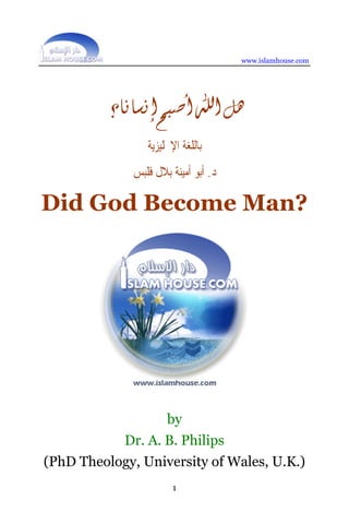 www.islamhouse.com




          ‫ﻫﻞ ﺍﷲ ﺃﺻﺒﺢ ﺇﻧﺴﺎﻧﺎ؟‬
                 ‫ﺑﺎﻟﻠﻐﺔ ﺍﻹﳒﻠﻴﺰﻳﺔ‬
              ‫ﺩ. ﺃﺑﻮ ﺃﻣﻴﻨﺔ ﺑﻼﻝ ﻓﻠﺒﺲ‬

Did God Become Man?




                      by
            Dr. A. B. Philips
(PhD Theology, University of Wales, U.K.)
                        1
 