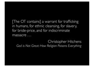 [The OT contains] a warrant for trafﬁcking
in humans, for ethnic cleansing, for slavery,
for bride-price, and for indiscriminate
massacre . . .
                         Christopher Hitchens
  God is Not Great: How Religion Poisons Everything
 