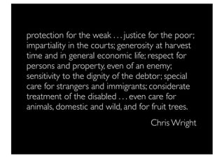 protection for the weak . . . justice for the poor;
impartiality in the courts; generosity at harvest
time and in general economic life; respect for
persons and property, even of an enemy;
sensitivity to the dignity of the debtor; special
care for strangers and immigrants; considerate
treatment of the disabled . . . even care for
animals, domestic and wild, and for fruit trees.
                                     Chris Wright
 