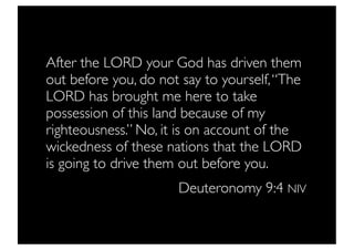 After the LORD your God has driven them
out before you, do not say to yourself, “The
LORD has brought me here to take
possession of this land because of my
righteousness.” No, it is on account of the
wickedness of these nations that the LORD
is going to drive them out before you.
                      Deuteronomy 9:4 NIV
 
