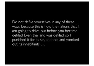 Do not deﬁle yourselves in any of these
ways, because this is how the nations that I
am going to drive out before you became
deﬁled. Even the land was deﬁled; so I
punished it for its sin, and the land vomited
out its inhabitants. . . .
 