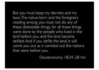 But you must keep my decrees and my
laws. The native-born and the foreigners
residing among you must not do any of
these detestable things, for all these things
were done by the people who lived in the
land before you, and the land became
deﬁled. And if you deﬁle the land, it will
vomit you out as it vomited out the nations
that were before you.
                Deuteronomy 18:24–28 NIV
 