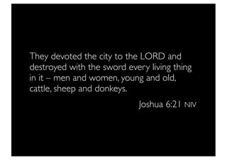 They devoted the city to the LORD and
destroyed with the sword every living thing
in it – men and women, young and old,
cattle, sheep and donkeys.
                             Joshua 6:21 NIV
 