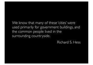 We know that many of these ‘cities’ were
used primarily for government buildings, and
the common people lived in the
surrounding countryside.
                             Richard S. Hess
 