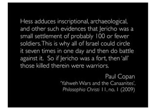 Hess adduces inscriptional, archaeological,
and other such evidences that Jericho was a
small settlement of probably 100 or fewer
soldiers. This is why all of Israel could circle
it seven times in one day and then do battle
against it.  So if Jericho was a fort, then ‘all’
those killed therein were warriors.
                                       Paul Copan
                 ‘Yahweh Wars and the Canaanites’,
                   Philosophia Christi 11, no. 1 (2009)
 