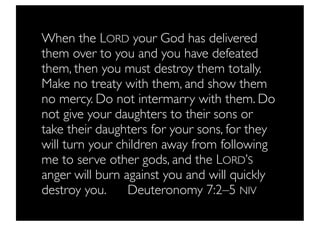 When the LORD your God has delivered
them over to you and you have defeated
them, then you must destroy them totally.
Make no treaty with them, and show them
no mercy. Do not intermarry with them. Do
not give your daughters to their sons or
take their daughters for your sons, for they
will turn your children away from following
me to serve other gods, and the LORD’S
anger will burn against you and will quickly
destroy you. 	

 Deuteronomy 7:2–5 NIV
 