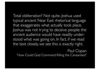 Total obliteration? Not quite. Joshua used
typical ancient Near East rhetorical language
that exaggerates what actually took place.
Joshua was not trying to deceive people; the
ancient audience would have readily under-
stood what was going on. In fact, if we read
the text closely, we see this is exactly right.
                                    Paul Copan
  ‘How Could God Command Killing the Canaanites?’
 