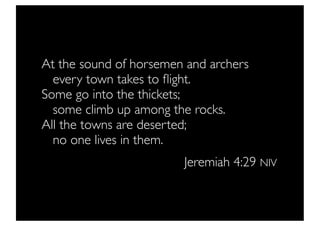 At the sound of horsemen and archers
   every town takes to ﬂight.
Some go into the thickets;
   some climb up among the rocks.
All the towns are deserted;
   no one lives in them.
                        Jeremiah 4:29 NIV
 