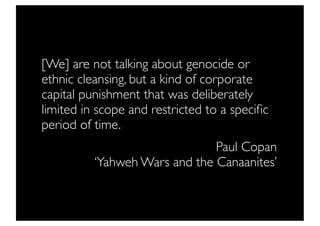 [We] are not talking about genocide or
ethnic cleansing, but a kind of corporate
capital punishment that was deliberately
limited in scope and restricted to a speciﬁc
period of time.
                               Paul Copan
          ‘Yahweh Wars and the Canaanites’
 