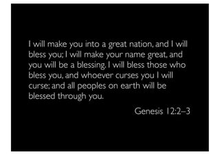 I will make you into a great nation, and I will
bless you; I will make your name great, and
you will be a blessing. I will bless those who
bless you, and whoever curses you I will
curse; and all peoples on earth will be
blessed through you.
                               Genesis 12:2–3
 