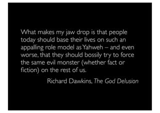 What makes my jaw drop is that people
today should base their lives on such an
appalling role model as Yahweh – and even
worse, that they should bossily try to force
the same evil monster (whether fact or
ﬁction) on the rest of us.
          Richard Dawkins, The God Delusion
 