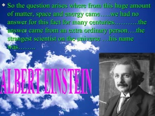    So the question arises where from this huge amount
    of matter, space and energy came…..we had no
    answer for this fact for many centuries………..the
    answer came from an extra ordinary person….the
    strangest scientist on the universe …his name
    was……..
 