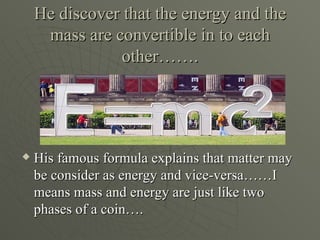 He discover that the energy and the
     mass are convertible in to each
                other…….




   His famous formula explains that matter may
    be consider as energy and vice-versa……I
    means mass and energy are just like two
    phases of a coin….
 